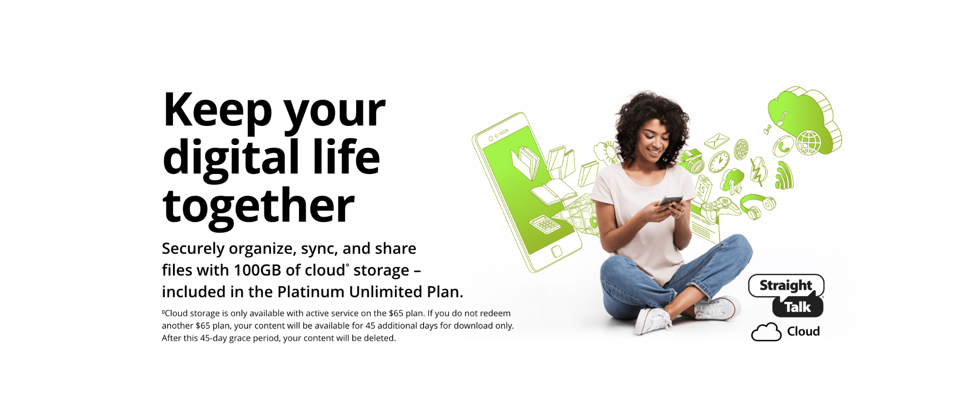 Keep your digital life together. Securely organize, sync, and share files with 100GB of cloud storage, included in the platinum unlimited plan. Cloud storage is only available with active service on the $65 plan. If you do not redeem another $65 plan, your content will be available for 45 additional days for download only. After this 45 day grace period, your content will be deleted.
